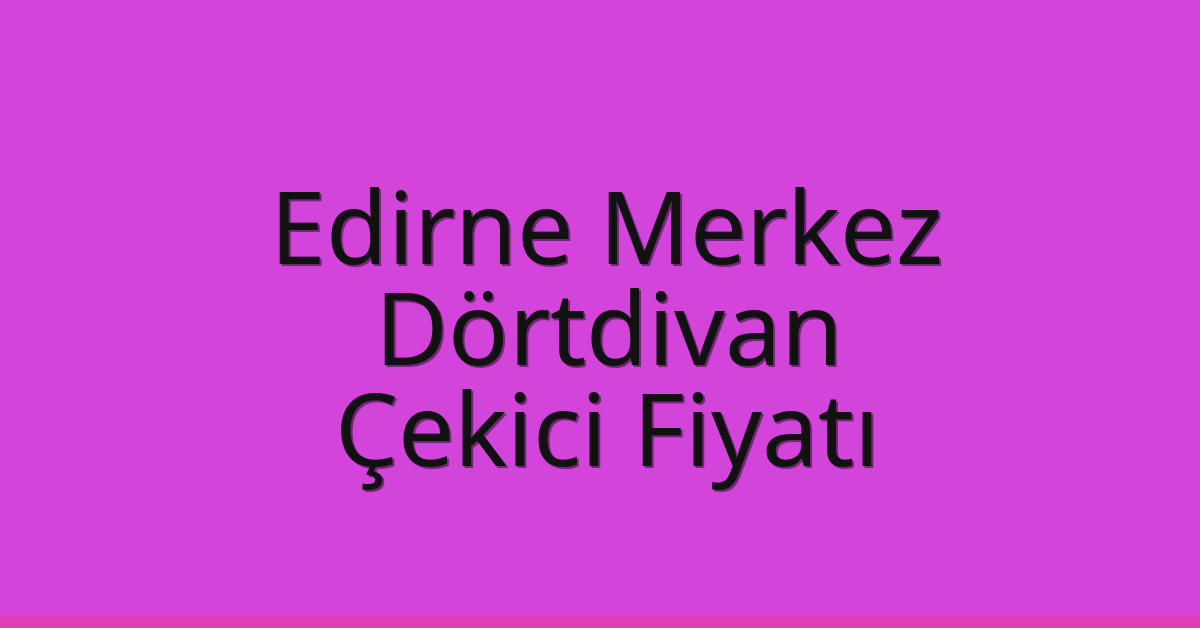 Edirne Merkez Çekici Fiyatı – Dörtdivan Oto Kurtarıcı Ücreti